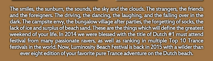 The smiles, the sunburn, the sounds, the sky and the clouds. The strangers, the friends and the foreigners. The driving, the dancing, the laughing, and the falling over in the dark. The campsite envy, the bungalow village after parties, the forgetting of socks, the lack of ice and surplus of beach sand. These are the things which will define the greatest weekend of your life. In 2014 we were blessed with the title of Dutch #1 must attend festival from many passionate ravers, as well as ranking in multiple Top 10 Trance festivals in the world. Now, Luminosity Beach Festival is back in 2015 with a wilder than ever eight edition of your favorite pure Trance adventure on the Dutch beach.