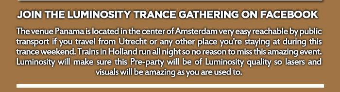 The venue Panama is located in the center of Amsterdam very easy reachable by public transport if you travel from Utrecht or any other place you're staying at during this trance weekend. Trains in Holland run all night so no reason to miss this amazing event. Luminosity will make sure this Pre-party will be of Luminosity quality so lasers and visuals will be amazing as you are used to.